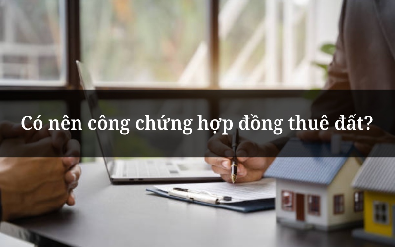 Có nên công chứng hợp đồng thuê đất?