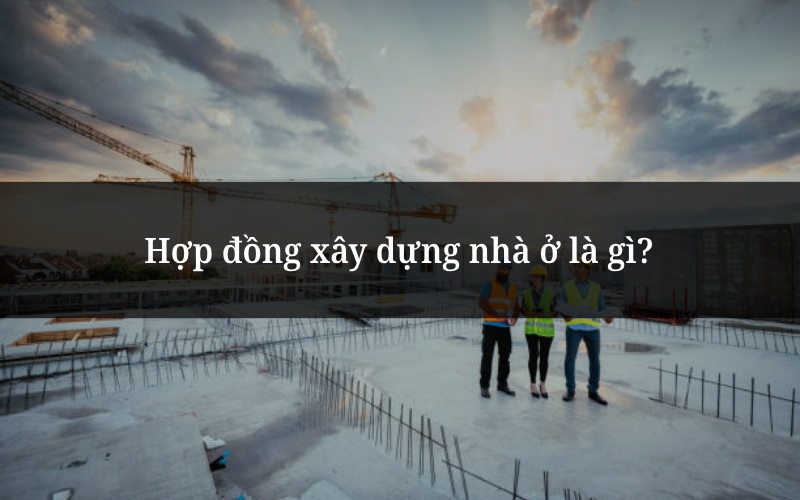 Hợp đồng xây dựng nhà ở là gì?